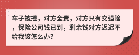 车子被撞，对方全责，对方只有交强险，保险公司钱已到，剩余钱对方迟迟不给我该怎么办？