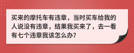 买来的摩托车有违章，当时买车给我的人说没有违章，结果我买来了，去一看有七个违章我该怎么办？