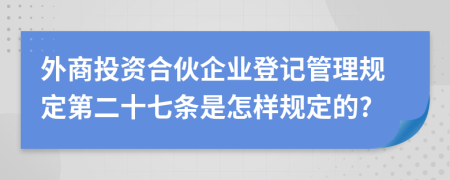 外商投资合伙企业登记管理规定第二十七条是怎样规定的?