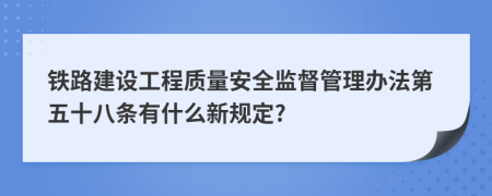 铁路建设工程质量安全监督管理办法第五十八条有什么新规定?