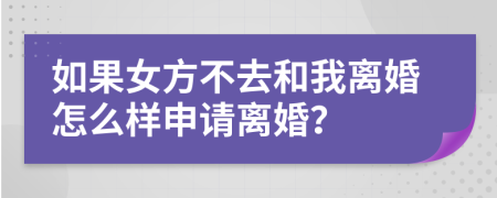 如果女方不去和我离婚怎么样申请离婚？