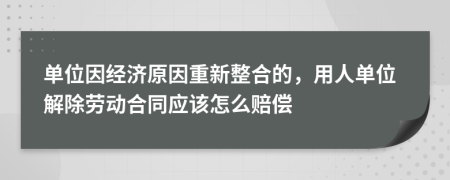 单位因经济原因重新整合的，用人单位解除劳动合同应该怎么赔偿