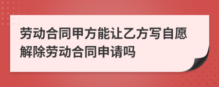 劳动合同甲方能让乙方写自愿解除劳动合同申请吗