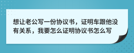 想让老公写一份协议书，证明车跟他没有关系，我要怎么证明协议书怎么写