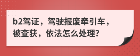 b2驾证，驾驶报废牵引车，被查获，依法怎么处理？