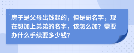 房子是父母出钱起的，但是哥名字，现在想加上弟弟的名字，该怎么加？需要办什么手续要多少钱？