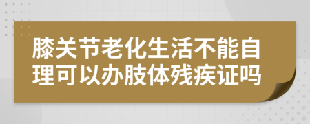 膝关节老化生活不能自理可以办肢体残疾证吗