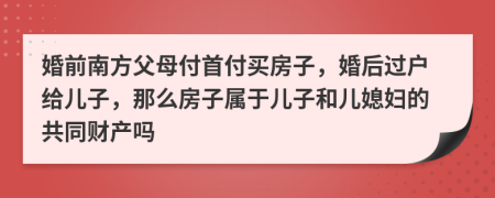 婚前南方父母付首付买房子，婚后过户给儿子，那么房子属于儿子和儿媳妇的共同财产吗