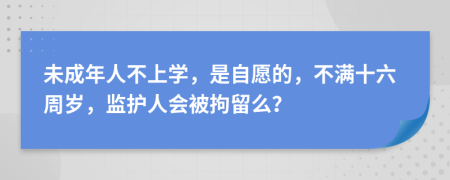 未成年人不上学，是自愿的，不满十六周岁，监护人会被拘留么？