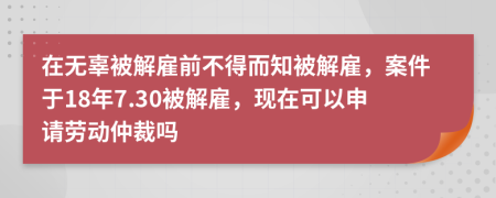 在无辜被解雇前不得而知被解雇，案件于18年7.30被解雇，现在可以申请劳动仲裁吗