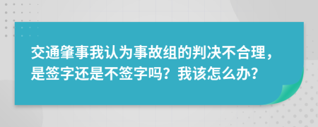 交通肇事我认为事故组的判决不合理，是签字还是不签字吗？我该怎么办？