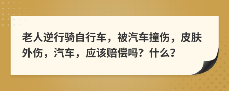 老人逆行骑自行车，被汽车撞伤，皮肤外伤，汽车，应该赔偿吗？什么？