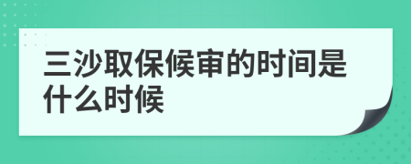 三沙取保候审的时间是什么时候