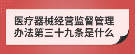 医疗器械经营监督管理办法第三十九条是什么
