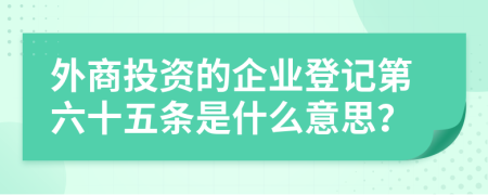 外商投资的企业登记第六十五条是什么意思？