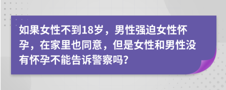 如果女性不到18岁，男性强迫女性怀孕，在家里也同意，但是女性和男性没有怀孕不能告诉警察吗？