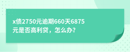 x债2750元逾期660天6875元是否高利贷，怎么办？