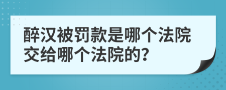 醉汉被罚款是哪个法院交给哪个法院的？