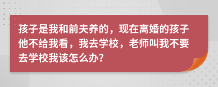 孩子是我和前夫养的，现在离婚的孩子他不给我看，我去学校，老师叫我不要去学校我该怎么办？