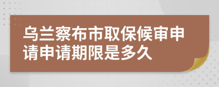 乌兰察布市取保候审申请申请期限是多久