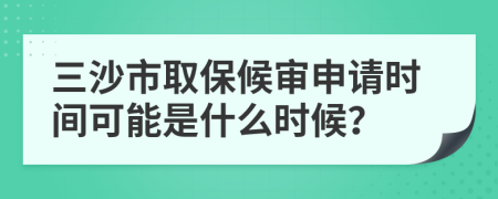 三沙市取保候审申请时间可能是什么时候？