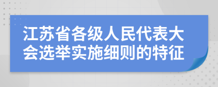 江苏省各级人民代表大会选举实施细则的特征