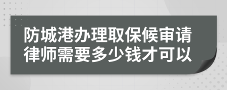 防城港办理取保候审请律师需要多少钱才可以