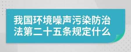 我国环境噪声污染防治法第二十五条规定什么