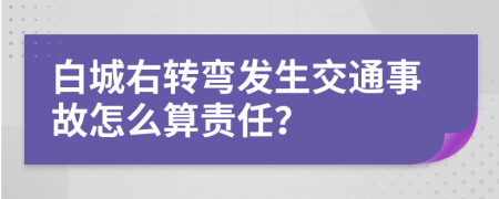 白城右转弯发生交通事故怎么算责任？