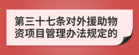 第三十七条对外援助物资项目管理办法规定的