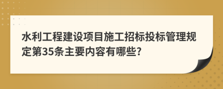 水利工程建设项目施工招标投标管理规定第35条主要内容有哪些?