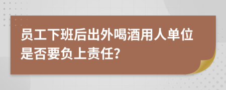 员工下班后出外喝酒用人单位是否要负上责任？