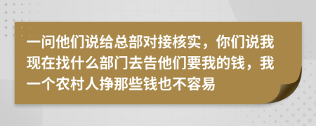 一问他们说给总部对接核实，你们说我现在找什么部门去告他们要我的钱，我一个农村人挣那些钱也不容易