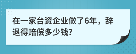在一家台资企业做了6年，辞退得赔偿多少钱？