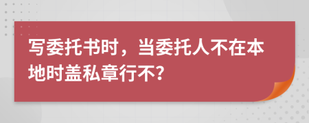 写委托书时，当委托人不在本地时盖私章行不？