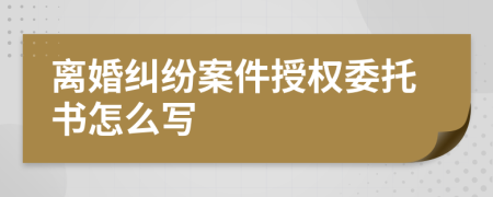 离婚纠纷案件授权委托书怎么写