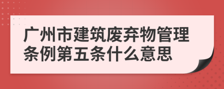 广州市建筑废弃物管理条例第五条什么意思