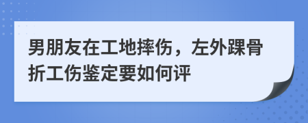 男朋友在工地摔伤，左外踝骨折工伤鉴定要如何评