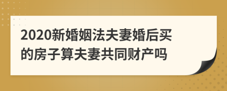 2020新婚姻法夫妻婚后买的房子算夫妻共同财产吗