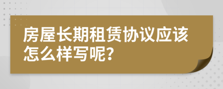 房屋长期租赁协议应该怎么样写呢？