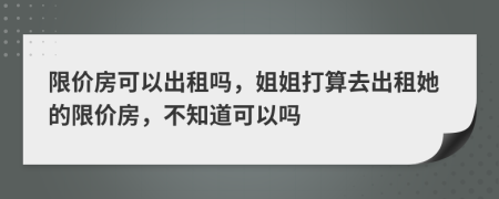 限价房可以出租吗，姐姐打算去出租她的限价房，不知道可以吗