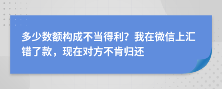 多少数额构成不当得利？我在微信上汇错了款，现在对方不肯归还