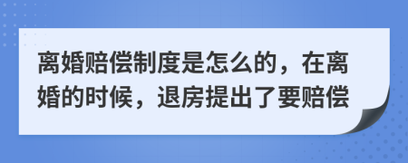 离婚赔偿制度是怎么的，在离婚的时候，退房提出了要赔偿