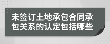 未签订土地承包合同承包关系的认定包括哪些