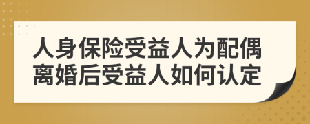 人身保险受益人为配偶离婚后受益人如何认定