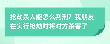 抢劫杀人能怎么判刑？我朋友在实行抢劫时将对方杀害了