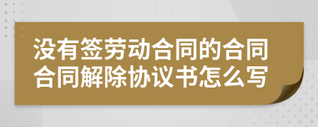 没有签劳动合同的合同合同解除协议书怎么写