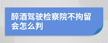 醉酒驾驶检察院不拘留会怎么判