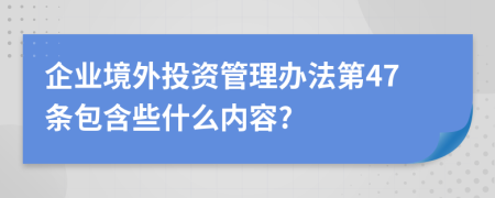 企业境外投资管理办法第47条包含些什么内容?