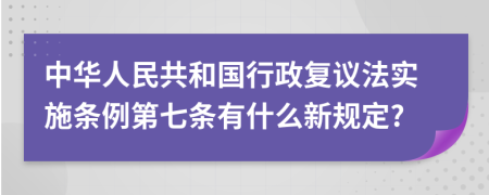 中华人民共和国行政复议法实施条例第七条有什么新规定?